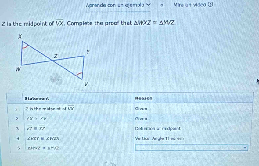 Aprende con un ejemplo Mira un video é
Z is the midpoint of overline VX. Complete the proof that △ WXZ≌ △ YVZ. 
Statement Reason 
1 Z is the midpoint of overline VX Given 
2 ∠ X≌ ∠ V Given 
3 overline VZ≌ overline XZ Definition of midpoint 
4 ∠ VZY≌ ∠ WZX Vertical Angle Theorem 
5 △ WXZ≌ △ YVZ