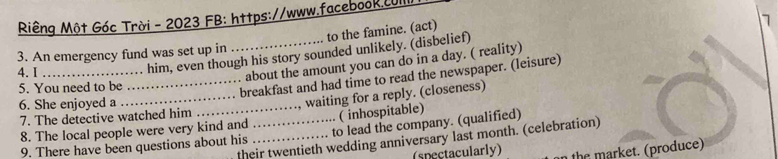 Riêng Một Góc Trời - 2023 FB: https://www.facebook.cUI
to the famine. (act)
7
3. An emergency fund was set up in
4. I_
. . him, even though his story sounded unlikely. (disbelief)
about the amount you can do in a day. ( reality)
5. You need to be
_breakfast and had time to read the newspaper. (leisure)
6. She enjoyed a
_waiting for a reply. (closeness)
7. The detective watched him_
8. The local people were very kind and ( inhospitable)
9. There have been questions about his _to lead the company. (qualified)
their twentieth wedding anniversary last month. (celebration)
(spectacularly) n the market. (produce)