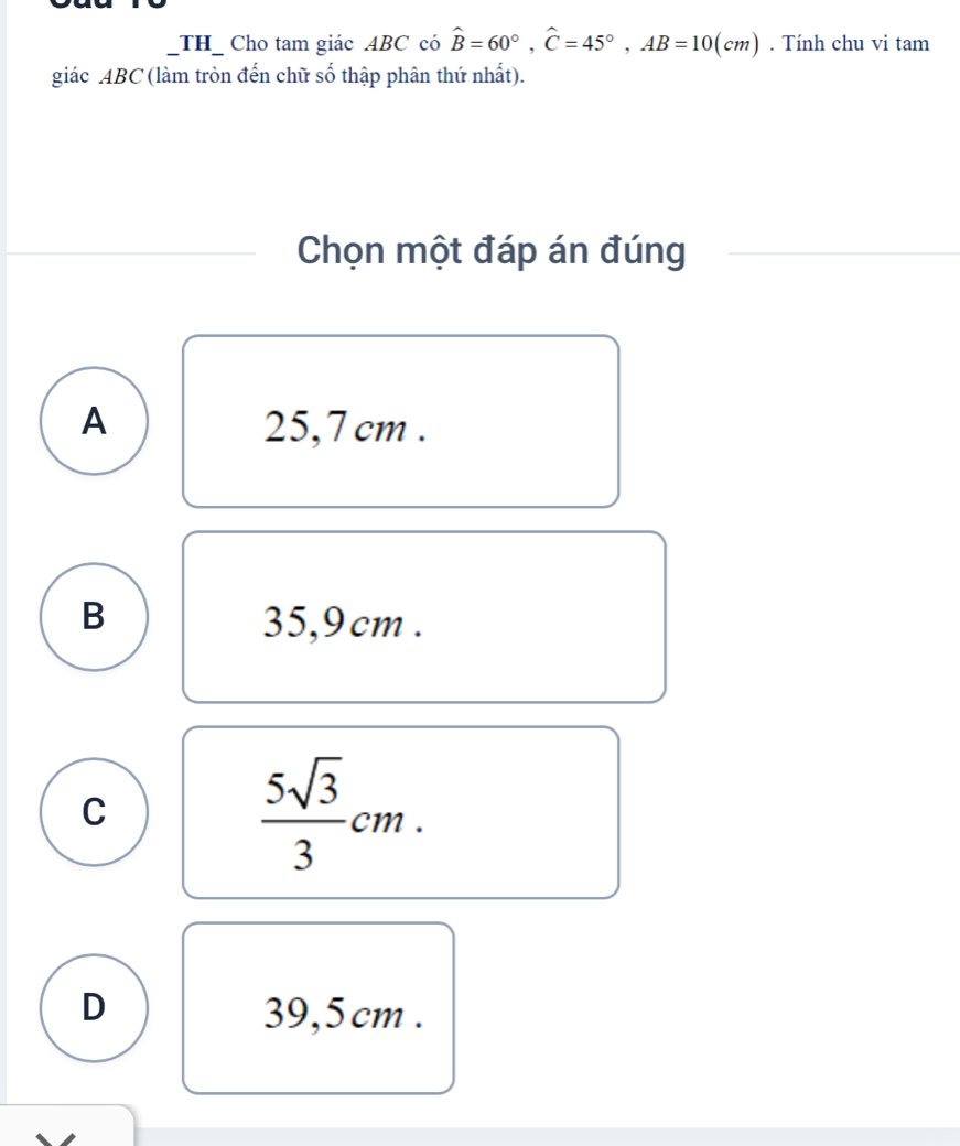 TH_ Cho tam giác ABC có hat B=60°, hat C=45°, AB=10(cm). Tính chu vi tam
giác ABC (làm tròn đến chữ số thập phân thứ nhất).
Chọn một đáp án đúng
A 25,7 cm.
B 35,9 cm.
C
 5sqrt(3)/3 cm.
D 39,5 cm.