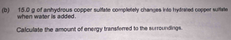 15.0 g of anhydrous copper sulfate completely changes into hydrated copper sulfate 
when water is added. 
Calculate the amount of energy transforred to the surroundings.