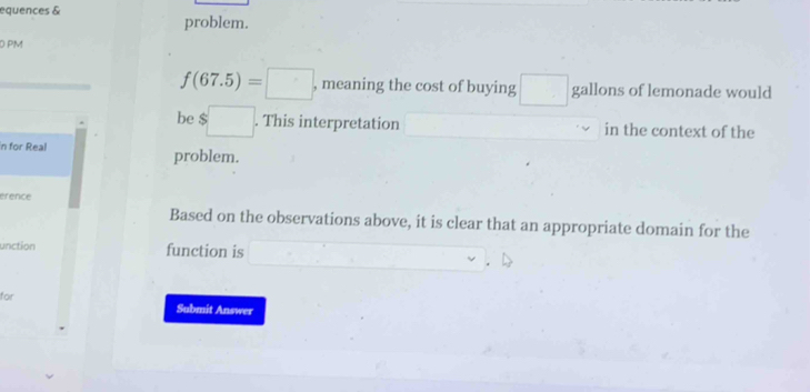 equences & 
problem. 
D PM
f(67.5)=□ , meaning the cost of buying □ gallons of lemonade would 
be $□. This interpretation^ in the context of the 
n for Real problem. 
érence 
Based on the observations above, it is clear that an appropriate domain for the 
unction function is x= □ /□  
for 
Submit Answer