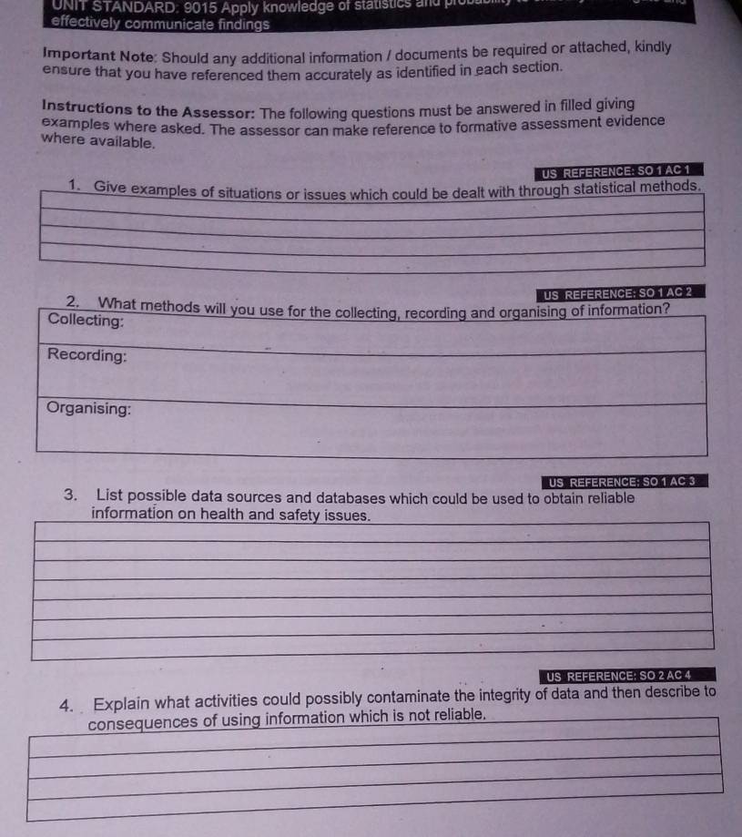 UNIT STANDARD: 9015 Apply knowledge of statistics and p 
effectively communicate findings 
Important Note: Should any additional information / documents be required or attached, kindly 
ensure that you have referenced them accurately as identified in each section. 
Instructions to the Assessor: The following questions must be answered in filled giving 
examples where asked. The assessor can make reference to formative assessment evidence 
where available. 
US REFERENCE: SO 1 AC 1 
1. Give examples of situations or issues which could be dealt with through statistical methods. 
CE;SO 1 AC 2 
US REFERENCE; SO 1 AC 3 
3. List possible data sources and databases which could be used to obtain reliable 
information on health and safety issues. 
US REFERENCE: SO 2 AC 4 
4. Explain what activities could possibly contaminate the integrity of data and then describe to 
consequences of using information which is not reliable.