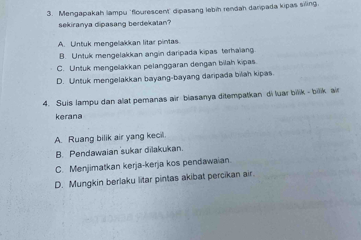 Mengapakah lampu `flourescent' dipasang lebih rendah daripada kipas siling,
sekiranya dipasang berdekatan?
A. Untuk mengelakkan litar pintas.
B. Untuk mengelakkan angin daripada kipas terhalang.
C. Untuk mengelakkan pelanggaran dengan bilah kipas.
D. Untuk mengelakkan bayang-bayang daripada bilah kipas.
4. Suis lampu dan alat pemanas air biasanya ditempatkan di luar bilik - bilik air
kerana
A. Ruang bilik air yang kecil.
B. Pendawaian sukar dilakukan.
C. Menjimatkan kerja-kerja kos pendawaian.
D. Mungkin berlaku litar pintas akibat percikan air.