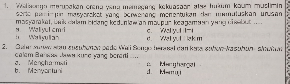 Walisongo merupakan orang yang memegang kekuasaan atas hukum kaum muslimin
serta pemimpin masyarakat yang berwenang menentukan dan memutuskan urusan
masyarakat, baik dalam bidang keduniawian maupun keagamaan yang disebut ....
a. Waliyul amri c. Waliyul ilmi
b. Waliyullah d. Waliyul Hakim
2. Gelar sunan atau susuhunan pada Wali Songo berasal dari kata suhun-kasuhun- sinuhun
dalam Bahasa Jawa kuno yang berarti ....
a. Menghormati c. Menghargai
b. Menyantuni d. Memuji