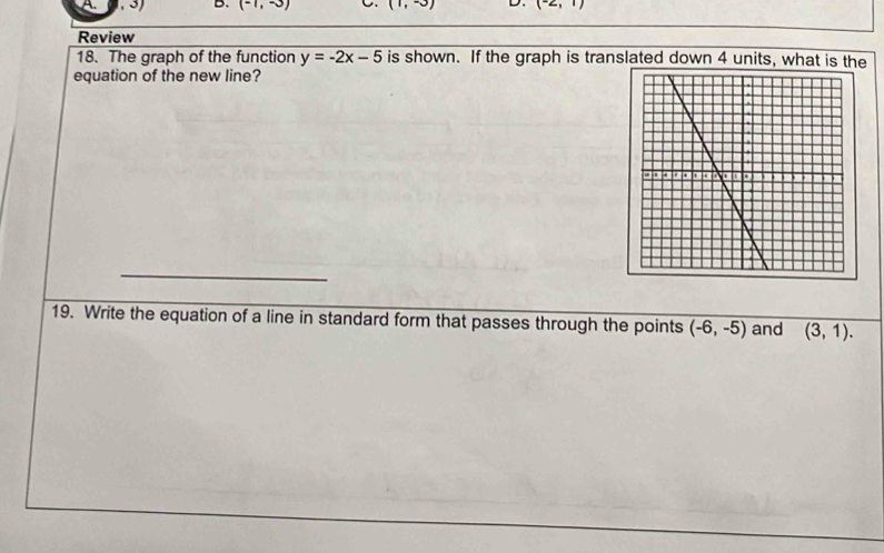 (-1,-3) (1,-3) D. (-2,1)
Review 
18. The graph of the function y=-2x-5 is shown. If the graph is translated down 4 units, what is the 
equation of the new line? 
_ 
19. Write the equation of a line in standard form that passes through the points (-6,-5) and (3,1).