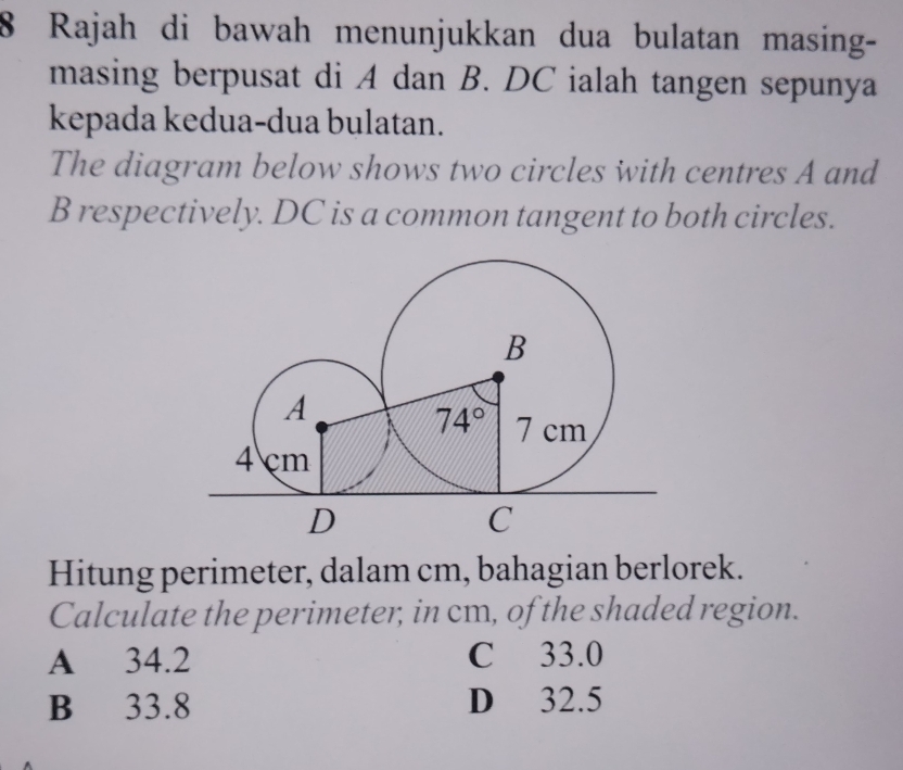 Rajah di bawah menunjukkan dua bulatan masing-
masing berpusat di A dan B. DC ialah tangen sepunya
kepada kedua-dua bulatan.
The diagram below shows two circles with centres A and
B respectively. DC is a common tangent to both circles.
Hitung perimeter, dalam cm, bahagian berlorek.
Calculate the perimeter, in cm, of the shaded region.
A 34.2 C 33.0
B 33.8 D 32.5