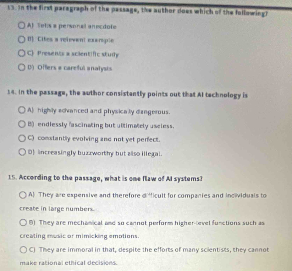 In the first paragraph of the passage, the author does which of the following?
A) Telis a personal anecdote
8) Ciles a relevant exampie
C) Presents a scientific study
D) Offers a careful analysis
14. In the passage, the author consistently points out that AI technology is
A) highly advanced and physically dangerous.
B) endlessly fascinating but ultimately useless.
C) constantly evolving and not yet perfect.
D) increasingly buzzworthy but also illegal.
15. According to the passage, what is one flaw of AI systems?
A) They are expensive and therefore difficult for companies and individuals to
create in large numbers.
B) They are mechanical and so cannot perform higher-level functions such as
creating music or mimicking emotions.
C) They are immoral in that, despite the efforts of many scientists, they cannot
make rational ethical decisions.