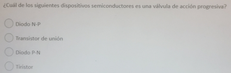 ¿Cuál de los siguientes dispositivos semiconductores es una válvula de acción progresiva?
Diodo N-P
Transistor de unión
Diodo P-N
Tiristor