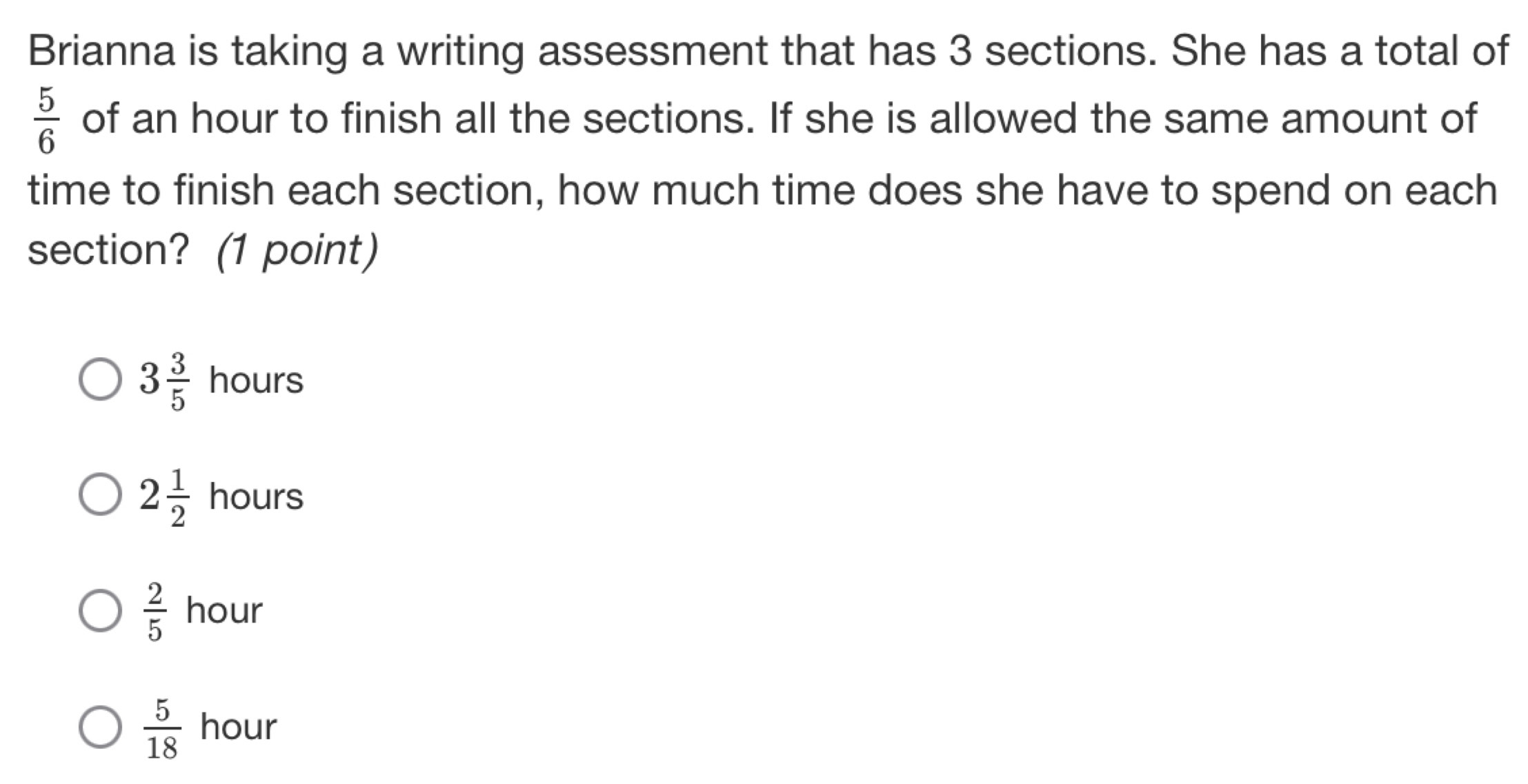 Brianna is taking a writing assessment that has 3 sections. She has a total of
 5/6  of an hour to finish all the sections. If she is allowed the same amount of
time to finish each section, how much time does she have to spend on each
section? (1 point)
3 3/5  hours
2 1/2  hours
 2/5  hour
 5/18  hour