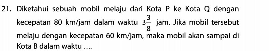 Diketahui sebuah mobil melaju dari Kota P ke Kota Q dengan 
kecepatan 80 km/jam dalam waktu 3 3/8 jam. . Jika mobil tersebut 
melaju dengan kecepatan 60 km/jam, maka mobil akan sampai di 
Kota B dalam waktu ....