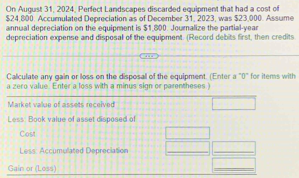 On August 31, 2024, Perfect Landscapes discarded equipment that had a cost of
$24,800. Accumulated Depreciation as of December 31, 2023, was $23,000. Assume 
annual depreciation on the equipment is $1,800. Journalize the partial-year 
depreciation expense and disposal of the equipment. (Record debits first, then credits. 
Calculate any gain or loss on the disposal of the equipment. (Enter a '0' for items with 
a zero value. Enter a loss with a minus sign or parentheses.) 
Market value of assets received 
Less: Book value of asset disposed of 
Cost 
Less: Accumulated Depreciation 
__ 
Gain or (Loss) 
_