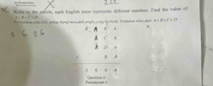 terhesarnya 
6) Refer to the puzzle, each English letter represents different numbers. Find the value of
A+B+C+D. 
Perhatikan teka-teki, setiap huruf mewakili amąka yang berheda. Tentukan nilai dari A+B+C+D
beginarrayr EA=C A=4 A=4 =8A hline 1004endarray 7 
1 
Question 6 
Pertanyaan 6