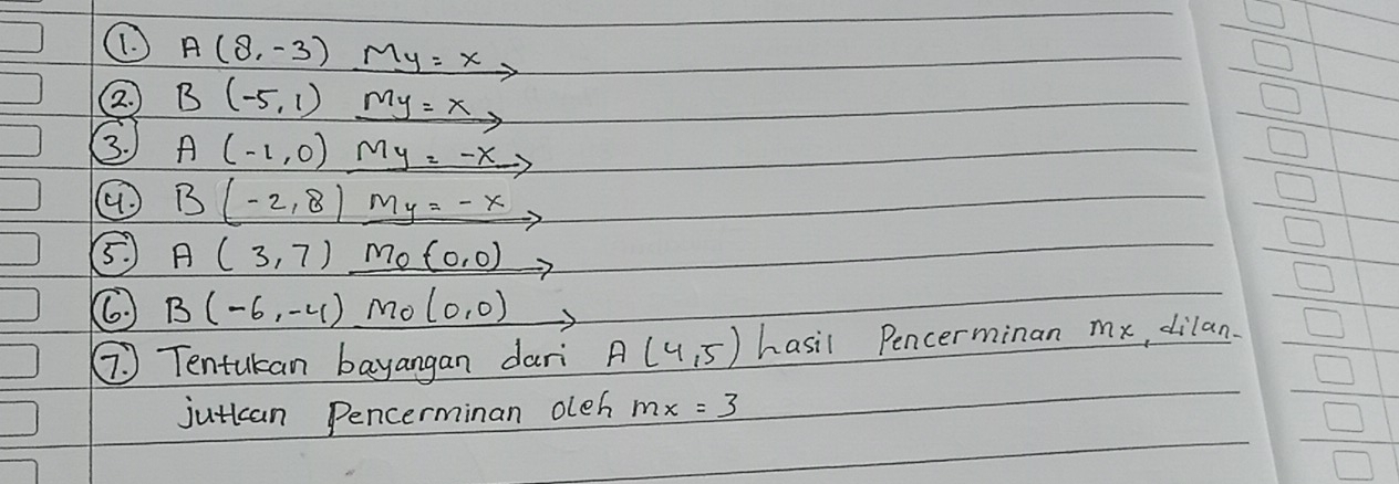 A(8,-3) My=x
2. B(-5,1) my=x, 
3. A(-1,0) My=-x
B(-2,8) _ My=-x
5. A(3,7)_ mo(0,0) x=
B(-6,-4) Mo (0,0) frac 125(□)^2 
⑦ Tentukan bayangan dari A(4,5) hasil Pencerminan mx, dilan. 
jutican Pencerminan oleh mx=3