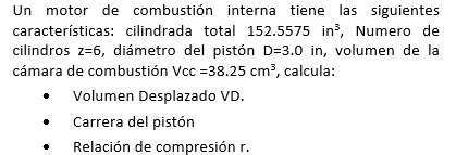 Un motor de combustión interna tiene las siguientes 
características: cilindrada total 1 52.5575in^3 , Numero de 
cilindros z=6 , diámetro del pistón D=3.0in , volumen de la 
cámara de combustión Vcc =38.25cm^3 , calcula: 
Volumen Desplazado VD. 
Carrera del pistón 
Relación de compresión r.