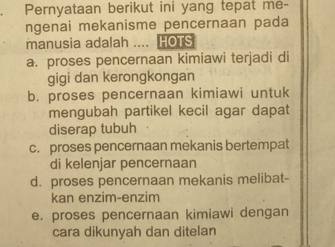 Pernyataan berikut ini yang tepat me-
ngenai mekanisme pencernaan pada
manusia adalah .... HOTS
a. proses pencernaan kimiawi terjadi di
gigi dan kerongkongan
b. proses pencernaan kimiawi untuk
mengubah partikel kecil agar dapat
diserap tubuh
c. proses pencernaan mekanis bertempat
di kelenjar pencernaan
d. proses pencernaan mekanis melibat-
kan enzim-enzim
e. proses pencernaan kimiawi dengan
cara dikunyah dan ditelan