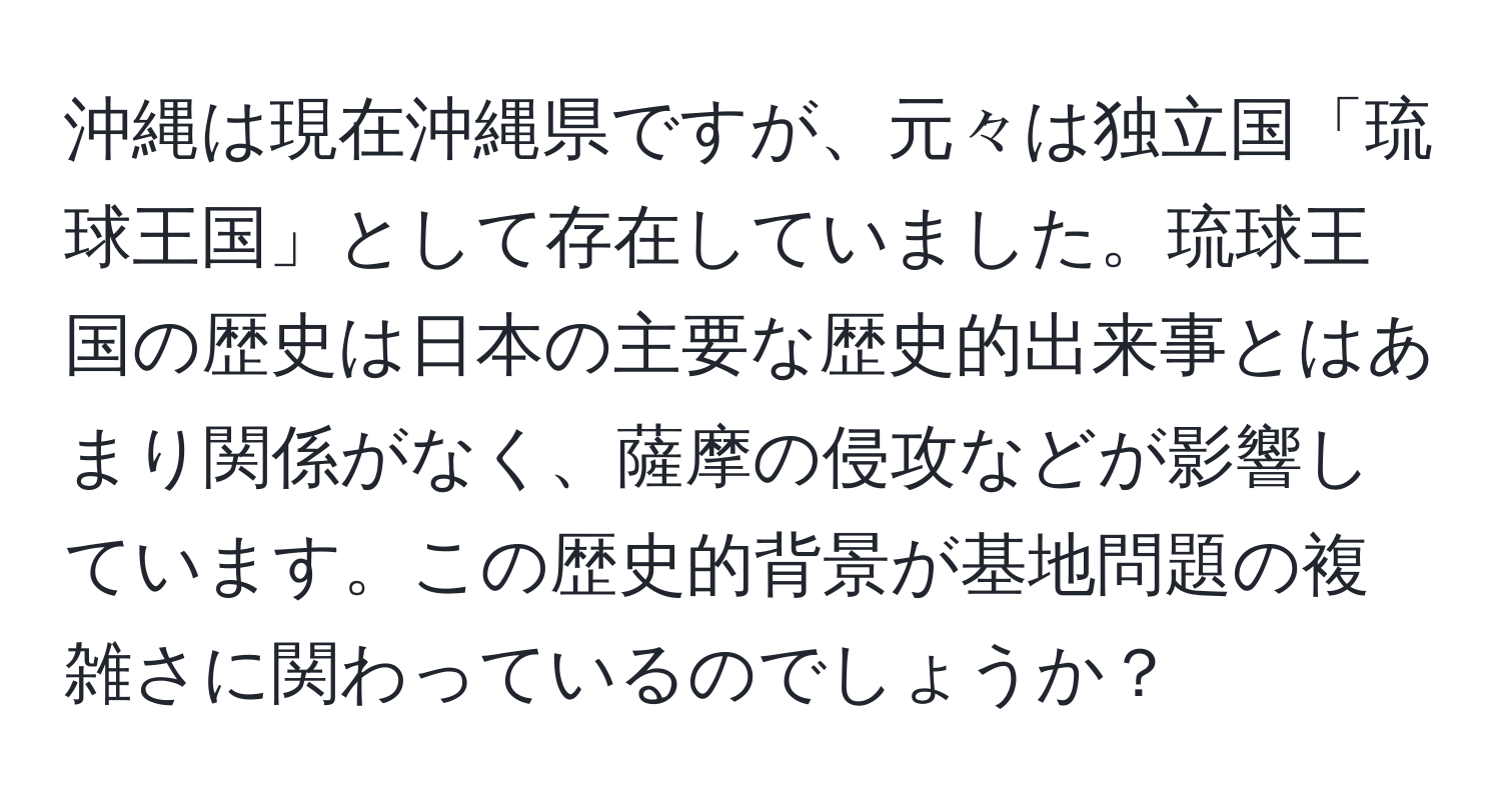 沖縄は現在沖縄県ですが、元々は独立国「琉球王国」として存在していました。琉球王国の歴史は日本の主要な歴史的出来事とはあまり関係がなく、薩摩の侵攻などが影響しています。この歴史的背景が基地問題の複雑さに関わっているのでしょうか？