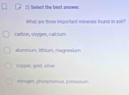 Select the best answer.
What are three important minerals found in soil?
carbon, oxygen, calcium
aluminum, lithium, magnesium
copper, gold, silver
nitrogen, phosphorous, potassium