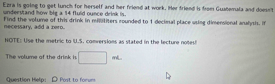 Ezra is going to get lunch for herself and her friend at work. Her friend is from Guatemala and doesn't 
understand how big a 14 fluid ounce drink is. 
Find the volume of this drink in milliliters rounded to 1 decimal place using dimensional analysis. If 
necessary, add a zero. 
NOTE: Use the metric to U.S. conversions as stated in the lecture notes! 
The volume of the drink is sqrt(100) U(A_2()
Question Help: D Post to forum