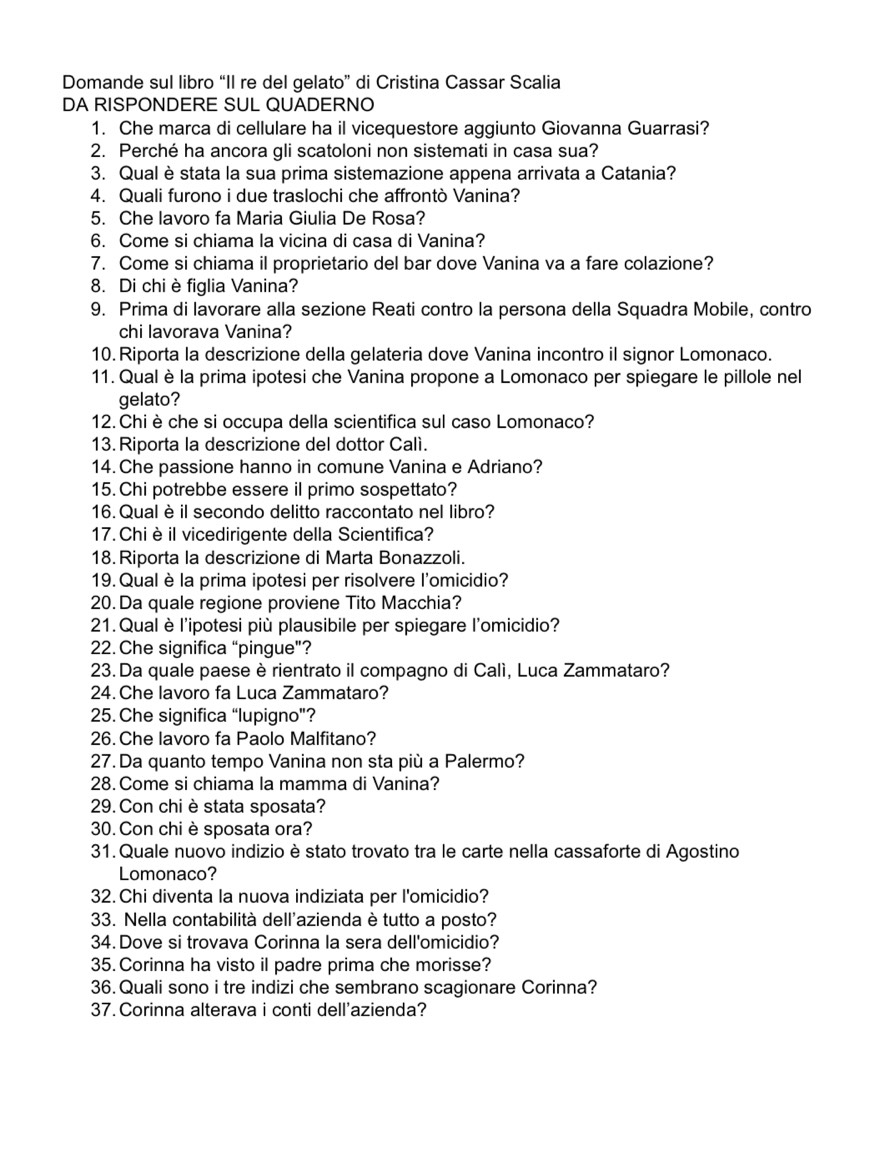 Domande sul libro “II re del gelato” di Cristina Cassar Scalia
DA RISPONDERE SUL QUADERNO
1. Che marca di cellulare ha il vicequestore aggiunto Giovanna Guarrasi?
2. Perché ha ancora gli scatoloni non sistemati in casa sua?
3. Qual è stata la sua prima sistemazione appena arrivata a Catania?
4. Quali furono i due traslochi che affrontò Vanina?
5. Che lavoro fa Maria Giulia De Rosa?
6. Come si chiama la vicina di casa di Vanina?
7. Come si chiama il proprietario del bar dove Vanina va a fare colazione?
8. Di chi è figlia Vanina?
9. Prima di lavorare alla sezione Reati contro la persona della Squadra Mobile, contro
chi lavorava Vanina?
10. Riporta la descrizione della gelateria dove Vanina incontro il signor Lomonaco.
11. Qual è la prima ipotesi che Vanina propone a Lomonaco per spiegare le pillole nel
gelato?
12.Chi è che si occupa della scientifica sul caso Lomonaco?
13. Riporta la descrizione del dottor Calì.
14. Che passione hanno in comune Vanina e Adriano?
15. Chi potrebbe essere il primo sospettato?
16. Qual è il secondo delitto raccontato nel libro?
17. Chiè il vicedirigente della Scientifica?
18. Riporta la descrizione di Marta Bonazzoli.
19. Qual è la prima ipotesi per risolvere l'omicidio?
20. Da quale regione proviene Tito Macchia?
21.  Qual è l'ipotesi più plausibile per spiegare l'omicidio?
22. Che significa “pingue”?
23. Da quale paese è rientrato il compagno di Calí, Luca Zammataro?
24. Che lavoro fa Luca Zammataro?
25. Che significa “lupigno”?
26. Che lavoro fa Paolo Malfitano?
27. Da quanto tempo Vanina non sta più a Palermo?
28. Come si chiama la mamma di Vanina?
29. Con chi èstata sposata?
30. Con chi è sposata ora?
31. Quale nuovo indizio è stato trovato tra le carte nella cassaforte di Agostino
Lomonaco?
32. Chi diventa la nuova indiziata per l'omicidio?
33. Nella contabilità dell'azienda è tutto a posto?
34. Dove si trovava Corinna la sera dell'omicidio?
35. Corinna ha visto il padre prima che morisse?
36.Quali sono i tre indizi che sembrano scagionare Corinna?
37. Corinna alterava i conti dell'azienda?