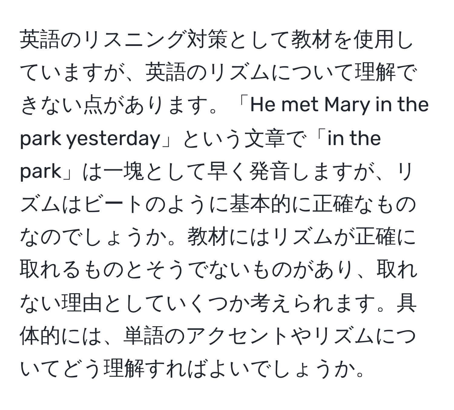 英語のリスニング対策として教材を使用していますが、英語のリズムについて理解できない点があります。「He met Mary in the park yesterday」という文章で「in the park」は一塊として早く発音しますが、リズムはビートのように基本的に正確なものなのでしょうか。教材にはリズムが正確に取れるものとそうでないものがあり、取れない理由としていくつか考えられます。具体的には、単語のアクセントやリズムについてどう理解すればよいでしょうか。