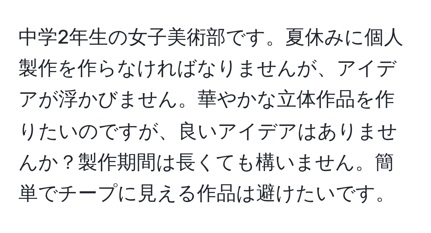 中学2年生の女子美術部です。夏休みに個人製作を作らなければなりませんが、アイデアが浮かびません。華やかな立体作品を作りたいのですが、良いアイデアはありませんか？製作期間は長くても構いません。簡単でチープに見える作品は避けたいです。