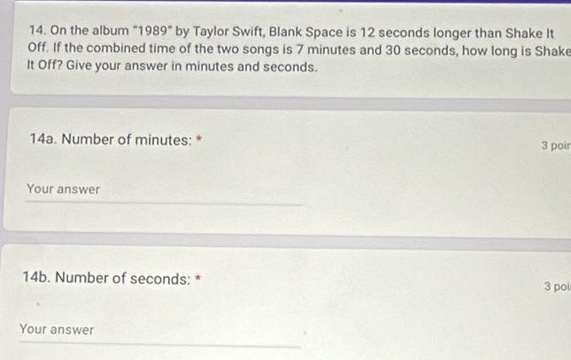 On the album "1989" by Taylor Swift, Blank Space is 12 seconds longer than Shake It 
Off. If the combined time of the two songs is 7 minutes and 30 seconds, how long is Shake 
It Off? Give your answer in minutes and seconds. 
14a. Number of minutes : * 3 poir 
Your answer 
14b. Number of seconds : * 
3 poi 
Your answer