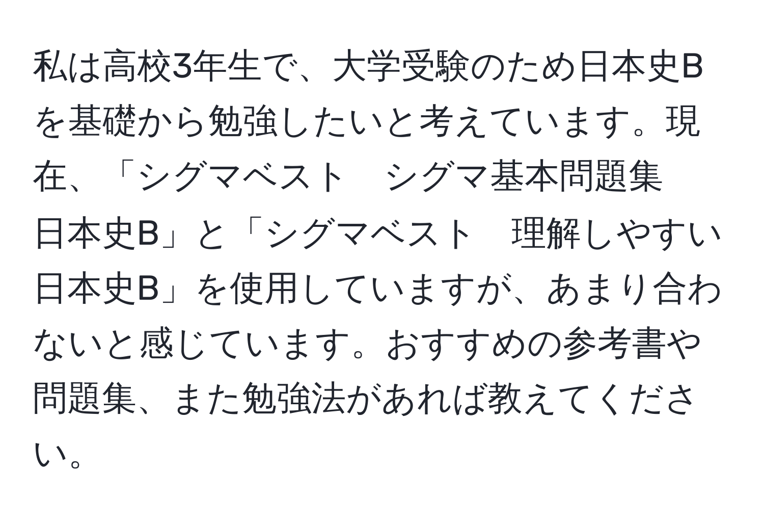 私は高校3年生で、大学受験のため日本史Bを基礎から勉強したいと考えています。現在、「シグマベスト　シグマ基本問題集　日本史B」と「シグマベスト　理解しやすい　日本史B」を使用していますが、あまり合わないと感じています。おすすめの参考書や問題集、また勉強法があれば教えてください。