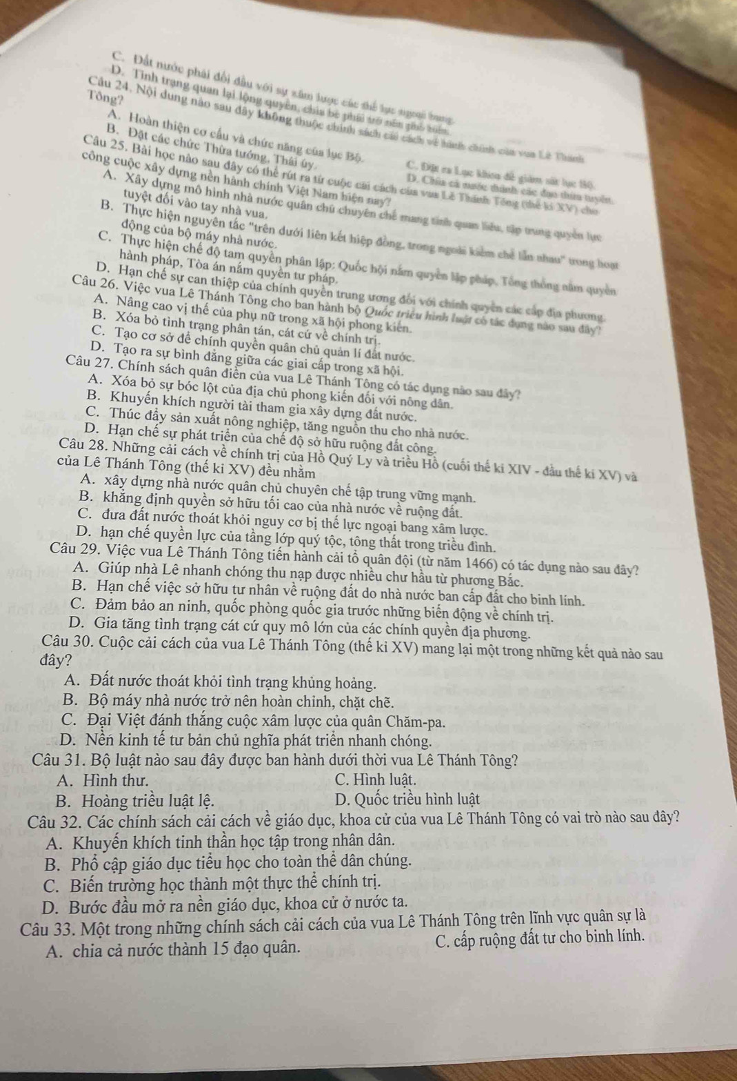 C. Đất nước phải đổi đầu với sự xâm lược các thể lực ngoại bang
Tông?
D. Tinh trạng quan lại lộng quyên, chia bê phái trở nên gio uên
Cầu 24, Nội dung nào sau đây không thuộc chính sách cái cách về hành chính cầa voa Lê Thánh
A. Hoàn thiện cơ cấu và chức năng của lục Bộ.
B. Đặt các chức Thừa tướng, Thái úy
C. Đặt ra Lục kha đề giám sốt lực 10.
Câu 25. Bài học nào sau đây có thể rút ra từ cuộc cai cách của vụa Lê Thánh Tổng (thể li XV) cho
công cuộc xây dựng nền hành chính Việt Nam hiện nay?
D. Chia cá nước tình các đạo thi tuyến.
tuyệt đối vào tay nhà vua.
A. Xây dựng mô hình nhà nước quân chủ chuyên chế mang tinh quan liêu, tập trung quyền lực
động của bộ máy nhà nước.
B. Thực hiện nguyên tác "trên dưới liên kết hiệp đồng, trong ngoài kiểm chế lần nhau" trong hoạt
C. Thực hiện chế độ tam quyên phân lập: Quốc hội nằm quyền lập pháp, Tổng thống năm quyền
hành pháp, Tòa án nấm quyền tư pháp.
D. Hạn chế sự can thiệp của chính quyền trung ương đổi với chính quyên các cấp địa phương.
Câu 26. Việc vua Lê Thánh Tông cho ban hành bộ Quốc triều hình luật có tác dụng nào sau đây?
A. Nâng cao vị thế của phụ nữ trong xã hội phong kiến
B. Xóa bỏ tình trạng phân tán, cát cứ về chính trị.
C. Tạo cơ sở để chính quyền quân chủ quản lí đất nước.
D. Tạo ra sự bình đẳng giữa các giai cấp trong xã hội.
Câu 27. Chính sách quân diễn của vua Lê Thánh Tông có tác dụng nào sau đây?
A. Xóa bỏ sự bóc lột của địa chủ phong kiến đối với nông dân.
B. Khuyến khích người tài tham gia xây dựng đất nước,
C. Thúc đầy sản xuất nông nghiệp, tăng nguồn thu cho nhà nước.
D. Hạn chế sự phát triển của chế độ sở hữu ruộng đất công.
Câu 28. Những cải cách về chính trị của Hồ Quý Ly và triều Hồ (cuối thế ki XIV - đầu thế ki XV) và
của Lê Thánh Tông (thế ki XV) đều nhằm
A. xây dựng nhà nước quân chủ chuyên chế tập trung vững mạnh.
B. khẳng định quyền sở hữu tối cao của nhà nước về ruộng đất.
C. đưa đất nước thoát khỏi nguy cơ bị thế lực ngoại bang xâm lược.
D. hạn chế quyền lực của tầng lớp quý tộc, tông thất trong triều đình.
Câu 29. Việc vua Lê Thánh Tông tiến hành cải tổ quân đội (từ năm 1466) có tác dụng nào sau đây?
A. Giúp nhà Lê nhanh chóng thu nạp được nhiều chư hầu từ phương Bắc.
B. Hạn chế việc sở hữu tư nhân về ruộng đất do nhà nước ban cấp đất cho binh lính.
C. Đảm bảo an ninh, quốc phòng quốc gia trước những biển động về chính trị.
D. Gia tăng tình trạng cát cứ quy mô lớn của các chính quyền địa phương.
Câu 30. Cuộc cải cách của vua Lê Thánh Tông (thế ki XV) mang lại một trong những kết quả nào sau
đây?
A. Đất nước thoát khỏi tình trạng khủng hoảng.
B. Bộ máy nhà nước trở nên hoàn chinh, chặt chẽ.
C. Đại Việt đánh thắng cuộc xâm lược của quân Chăm-pa.
D. Nền kinh tế tư bản chủ nghĩa phát triển nhanh chóng.
Câu 31. Bộ luật nào sau đây được ban hành dưới thời vua Lê Thánh Tông?
A. Hình thư. C. Hình luật.
B. Hoàng triều luật lệ. D. Quốc triều hình luật
Câu 32. Các chính sách cải cách về giáo dục, khoa cử của vua Lê Thánh Tông có vai trò nào sau đây?
A. Khuyến khích tinh thần học tập trong nhân dân.
B. Phổ cập giáo dục tiểu học cho toàn thể dân chúng.
C. Biến trường học thành một thực thể chính trị.
D. Bước đầu mở ra nền giáo dục, khoa cử ở nước ta.
Câu 33. Một trong những chính sách cải cách của vua Lê Thánh Tông trên lĩnh vực quân sự là
A. chia cả nước thành 15 đạo quân. C. cấp ruộng đất tư cho binh lính.
