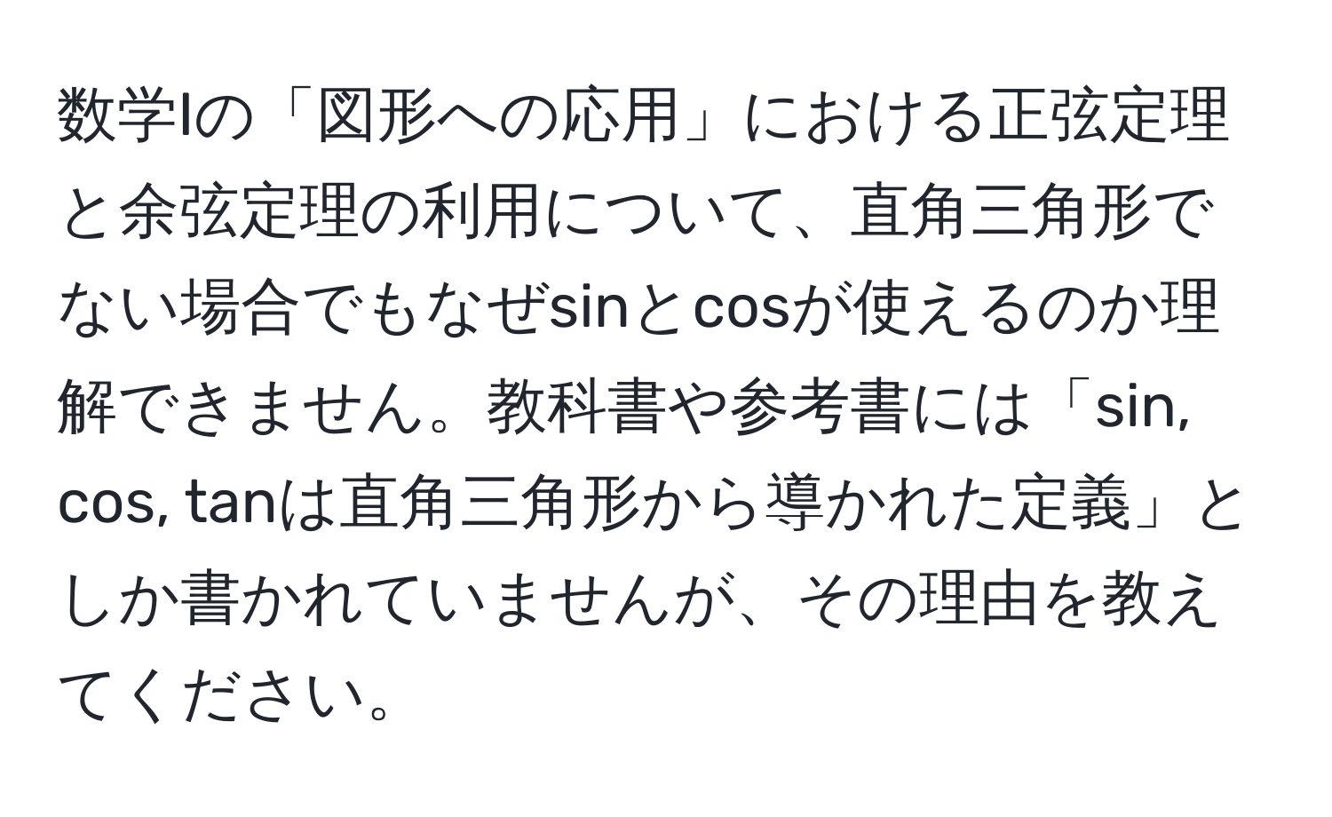 数学Iの「図形への応用」における正弦定理と余弦定理の利用について、直角三角形でない場合でもなぜsinとcosが使えるのか理解できません。教科書や参考書には「sin, cos, tanは直角三角形から導かれた定義」としか書かれていませんが、その理由を教えてください。