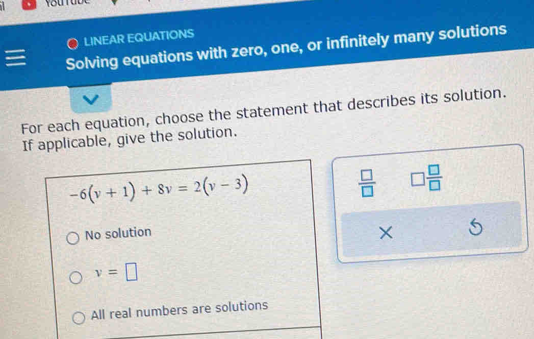 LINEAR EQUATIONS
Solving equations with zero, one, or infinitely many solutions
For each equation, choose the statement that describes its solution.
If applicable, give the solution.
-6(v+1)+8v=2(v-3)
 □ /□   □  □ /□  
No solution
X
v=□
All real numbers are solutions