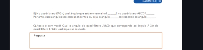 MATEMATICA | 139 
B) No quadrilátero EFGH, qual ângulo que está em vermelho?_ E no quadrilátero ABCD?_ 
Portanto, esses ângulos são correspondentes, ou seja, o ângulo _corresponde ao ângulo_ , 
C) Agora é com você! Qual o ângulo do quadrilátero ABCD que corresponde ao ângulo FồH do 
quadrilátero EFGH? Justi ique sua resposta. 
Resposta