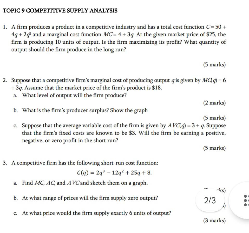 TOPIC 9 COMPETITIVE SUPPLY ANALYSIS 
1. A firm produces a product in a competitive industry and has a total cost function C=50+
4q+2q^2 and a marginal cost function MC=4+3q. At the given market price of $25, the 
firm is producing 10 units of output. Is the firm maximizing its profit? What quantity of 
output should the firm produce in the long run? 
(5 marks) 
2. Suppose that a competitive firm’s marginal cost of producing output q is given by MC(q)=6
+ 3q. Assume that the market price of the firm’s product is $18. 
a. What level of output will the firm produce? 
(2 marks) 
b. What is the firm’s producer surplus? Show the graph 
(5 marks) 
c. Suppose that the average variable cost of the firm is given by AVC(q)=3+q. . Suppose 
that the firm’s fixed costs are known to be $3. Will the firm be earning a positive, 
negative, or zero profit in the short run? 
(5 marks) 
3. A competitive firm has the following short-run cost function:
C(q)=2q^3-12q^2+25q+8. 
a. Find MC, AC, and AVC and sketch them on a graph. 
ks) 
b. At what range of prices will the firm supply zero output? 2/3
s) 
c. At what price would the firm supply exactly 6 units of output? 
(3 marks)