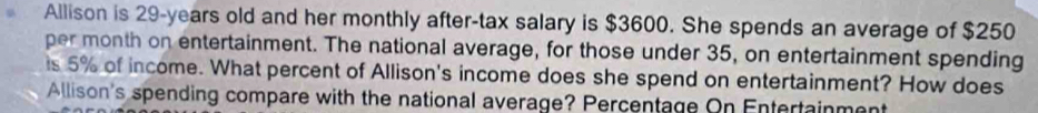 Allison is 29-years old and her monthly after-tax salary is $3600. She spends an average of $250
per month on entertainment. The national average, for those under 35, on entertainment spending 
is 5% of income. What percent of Allison's income does she spend on entertainment? How does 
Allison's spending compare with the national average? Percentage On Entertainment