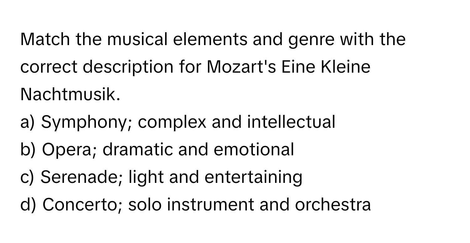 Match the musical elements and genre with the correct description for Mozart's Eine Kleine Nachtmusik.

a) Symphony; complex and intellectual
b) Opera; dramatic and emotional
c) Serenade; light and entertaining
d) Concerto; solo instrument and orchestra