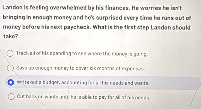 Landon is feeling overwhelmed by his finances. He worries he isn't
bringing in enough money and he's surprised every time he runs out of
money before his next paycheck. What is the first step Landon should
take?
Track all of his spending to see where the money is going.
Save up enough money to cover six months of expenses.
Write out a budget, accounting for all his needs and wants.
Cut back on wants until he is able to pay for all of his needs.