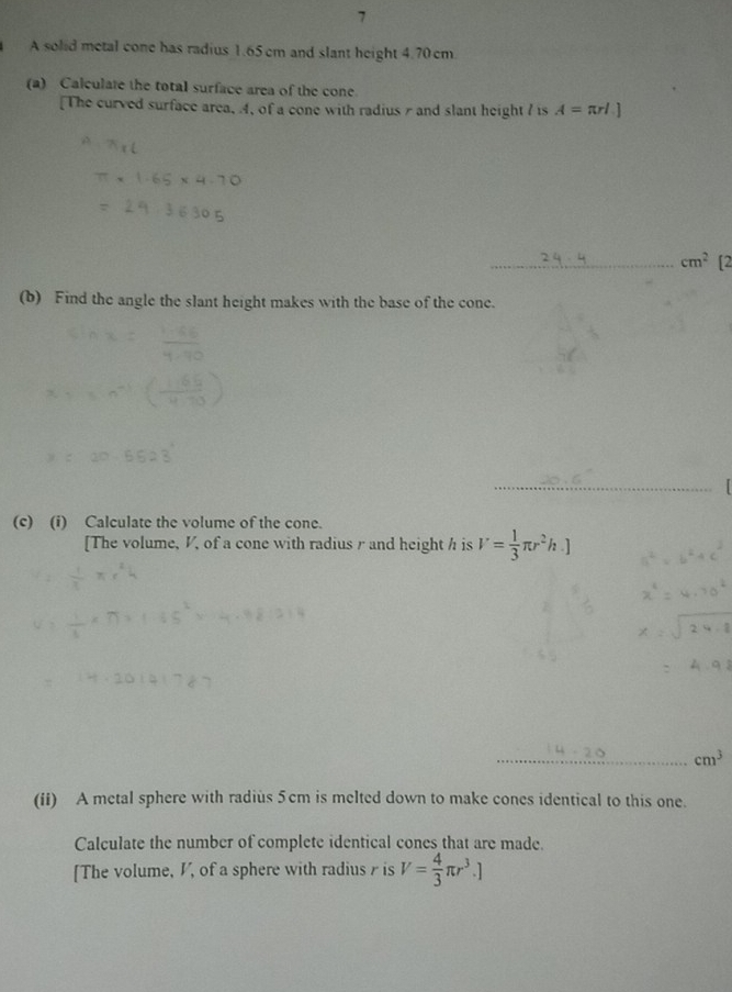 A solid metal cone has radius 1.65 cm and slant height 4.70 cm. 
(a) Calculate the total surface area of the cone. 
[The curved surface area, 4, of a cone with radiusπ and slant height 7 is A=π rl.]
_ cm^2 [2 
(b) Find the angle the slant height makes with the base of the cone. 
_ 
(c) (i) Calculate the volume of the cone. 
[The volume, V, of a cone with radius r and height h is V= 1/3 π r^2h.]
_ cm^3
(ii) A metal sphere with radius 5cm is melted down to make cones identical to this one. 
Calculate the number of complete identical cones that are made. 
[The volume, V, of a sphere with radius γ is V= 4/3 π r^3.]