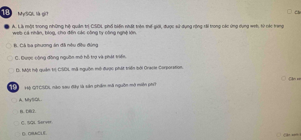 MySQL là gì?
Cầ
A. Là một trong những hệ quản trị CSDL phố biến nhất trên thế giới, được sử dụng rộng rãi trong các ứng dụng web, từ các trang
web cá nhân, blog, cho đến các công ty công nghệ lớn.
B. Cả ba phương án đã nêu đều đúng
C. Được cộng đồng nguồn mở hỗ trợ và phát triển.
D. Một hệ quản trị CSDL mã nguồn mở được phát triển bởi Oracle Corporation.
Cần xe
19 Hệ QTCSDL nào sau đây là sản phẩm mã nguồn mở miễn phí?
A. MySQL.
B. DB2.
C. SQL Server.
D. ORACLE.
Cần xem I