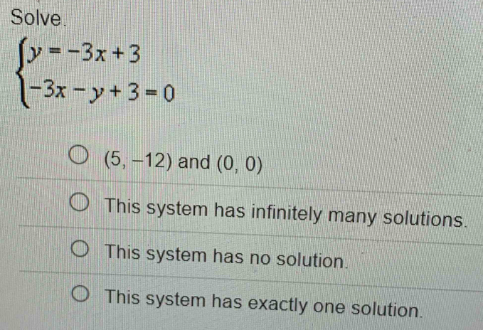 Solve.
beginarrayl y=-3x+3 -3x-y+3=0endarray.
(5,-12) and (0,0)
This system has infinitely many solutions.
This system has no solution.
This system has exactly one solution.