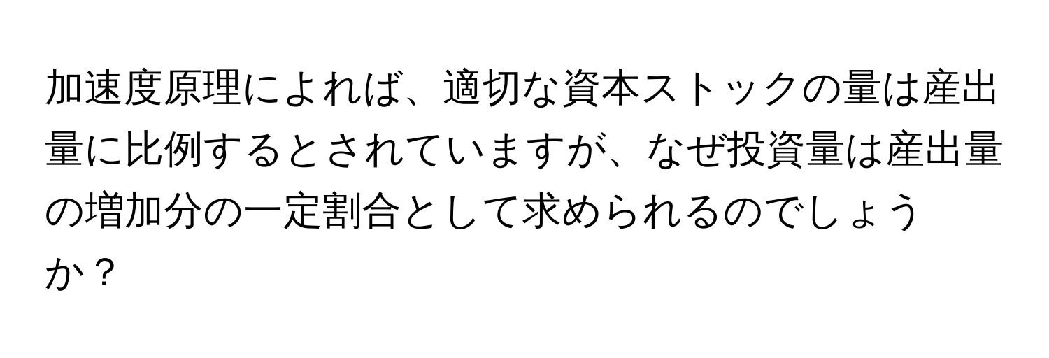 加速度原理によれば、適切な資本ストックの量は産出量に比例するとされていますが、なぜ投資量は産出量の増加分の一定割合として求められるのでしょうか？