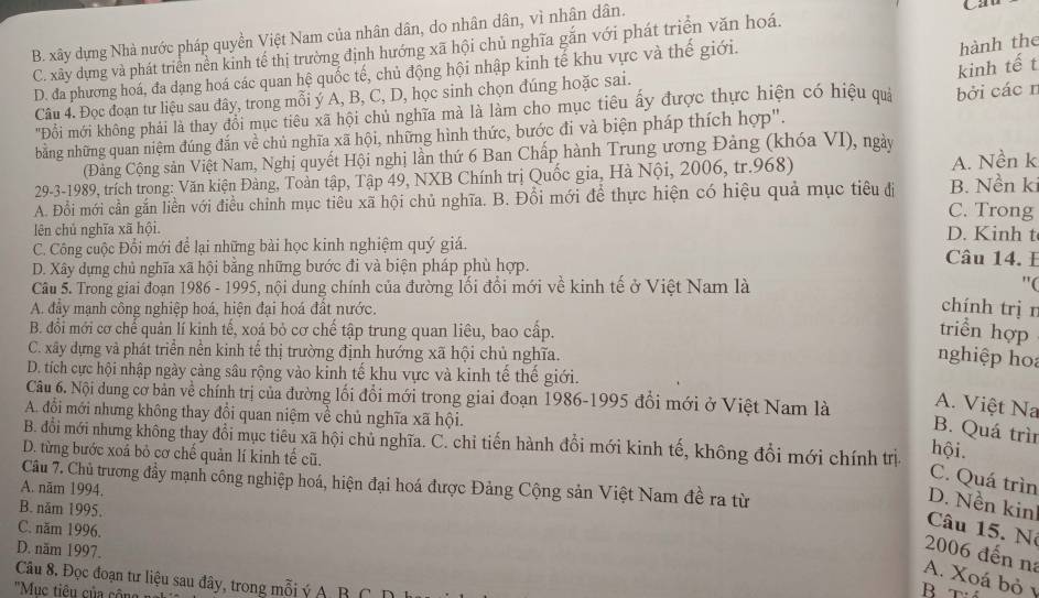 B. xây dựng Nhà nước pháp quyền Việt Nam của nhân dân, do nhân dân, vì nhân dân.
hành the
C. xây dựng và phát triển nền kinh tế thị trường định hướng xã hội chủ nghĩa gắn với phát triển văn hoá. Ca
kinh tế t
D. đa phương hoá, đa dạng hoá các quan hệ quốc tế, chủ động hội nhập kinh tế khu vực và thế giới.
Câu 4. Đọc đoạn tư liệu sau đây, trong mỗi ý A, B, C, D, học sinh chọn đúng hoặc sai.
''Đồi mới không phải là thay đổi mục tiêu xã hội chủ nghĩa mà là làm cho mục tiêu ấy được thực hiện có hiệu quả bởi các n
bằng những quan niệm đúng đắn về chủ nghĩa xã hội, những hình thức, bước đi và biện pháp thích hợp".
(Đảng Cộng sản Việt Nam, Nghị quyết Hội nghị lần thứ 6 Ban Chấp hành Trung ương Đảng (khóa VI), ngày
29-3-1989, trích trong: Văn kiện Đàng, Toàn tập, Tập 49, NXB Chính trị Quốc gia, Hà Nội, 2006, tr.968) A. Nền k
A. Đổi mới cần gắn liền với điều chỉnh mục tiêu xã hội chủ nghĩa. B. Đổi mới để thực hiện có hiệu quả mục tiêu đị C. Trong B. Nền ki
lên chủ nghĩa xã hội.
D. Kinh t
C. Công cuộc Đổi mới để lại những bài học kinh nghiệm quý giá. Câu 14. E
D. Xây dựng chủ nghĩa xã hội bằng những bước đi và biện pháp phù hợp.
Câu 5. Trong giai đoạn 1986 - 1995, nội dung chính của đường lối đổi mới về kinh tế ở Việt Nam là "(
A. đẩy mạnh công nghiệp hoá, hiện đại hoá đất nước.
chính trị r
B. đổi mới cơ chế quản lí kinh tế, xoá bỏ cơ chế tập trung quan liêu, bao cấp. triển hợp
C. xây dựng và phát triển nền kinh tế thị trường định hướng xã hội chủ nghĩa.
nghiệp hoa
D. tích cực hội nhập ngày càng sâu rộng vào kinh tế khu vực và kinh tế thế giới.
Câu 6. Nội dung cơ bản về chính trị của đường lối đổi mới trong giai đoạn 1986-1995 đổi mới ở Việt Nam là A. Việt Na
A. đổi mới nhưng không thay đổi quan niệm về chủ nghĩa xã hội.
B. Quá trìn
B. đổi mới nhưng không thay đổi mục tiêu xã hội chủ nghĩa. C. chỉ tiến hành đổi mới kinh tế, không đổi mới chính trị
D. từng bước xoá bỏ cơ chế quản lí kinh tế cũ.
hội.
C. Quá trìn
Câu 7. Chủ trương đầy mạnh công nghiệp hoá, hiện đại hoá được Đảng Cộng sản Việt Nam đề ra từ
A. năm 1994,
D. Nền kin
B. năm 1995.
C. năm 1996.
Câu 15. N
D. năm 1997.
2006 đến na
A. Xoá bỏ 1
Câu 8. Đọc đoạn tư liệu sau đây, trong mỗi ý A. B C D
''Mục tiêu của công
B  tá