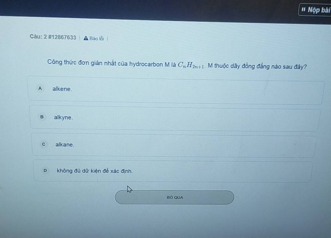 ' Nộp bài
Câu: 2 #12867633 Báo lỗi
Công thức đơn giản nhất của hydrocarbon M là C_nH_2n+1. M thuộc dãy đồng đẳng nào sau đây?
A alkene.
B alkyne.
c alkane.
D không đủ dữ kiện để xác định.
BÓ QUA