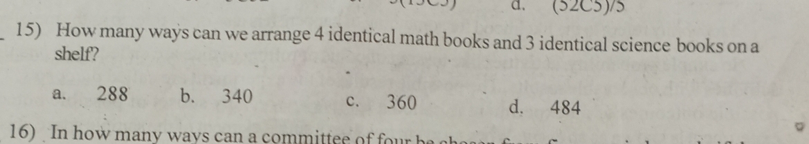 (52C5)/5
_15) How many ways can we arrange 4 identical math books and 3 identical science books on a
shelf'?
a. 288 b. 340 c. 360 d. 484
16) In how many ways can a committee of four