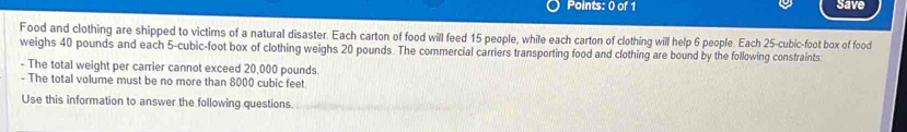 Save 
Food and clothing are shipped to victims of a natural disaster. Each carton of food will feed 15 people, while each carton of clothing will help 6 people. Each 25-cubic-foot box of food 
weighs 40 pounds and each 5-cubic-foot box of clothing weighs 20 pounds. The commercial carriers transporting food and clothing are bound by the following constraints 
- The total weight per carrier cannot exceed 20,000 pounds. 
- The total volume must be no more than 8000 cubic feet
Use this information to answer the following questions.