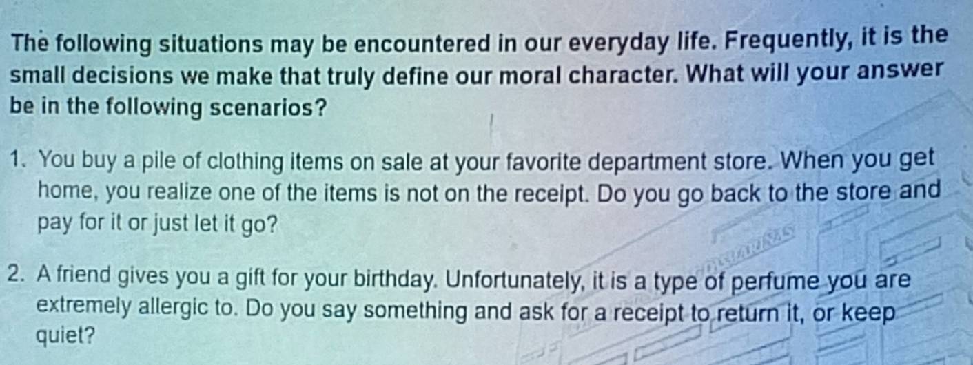 The following situations may be encountered in our everyday life. Frequently, it is the 
small decisions we make that truly define our moral character. What will your answer 
be in the following scenarios? 
1. You buy a pile of clothing items on sale at your favorite department store. When you get 
home, you realize one of the items is not on the receipt. Do you go back to the store and 
pay for it or just let it go? 
2. A friend gives you a gift for your birthday. Unfortunately, it is a type of perfume you are 
extremely allergic to. Do you say something and ask for a receipt to return it, or keep 
quiet?