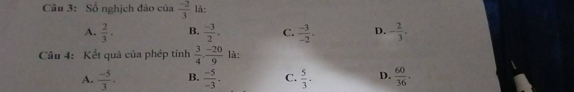 Số nghịch đảo của  (-2)/3  là:
A.  2/3 ·  (-3)/2 .  (-3)/-2 . - 2/3 . 
B.
C.
D.
Câu 4: Kết quả của phép tính  3/4 ·  (-20)/9  là:
D.
A.  (-5)/3 .  (-5)/-3 . C.  5/3 ·  60/36 . 
B.