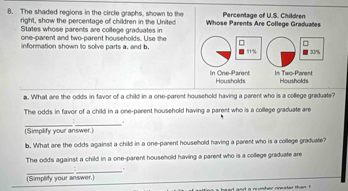 The shaded regions in the circle graphs, shown to the Percentage of U.S. Children 
right, show the percentage of children in the United Whose Parents Are College Graduates 
States whose parents are college graduates in 
one-parent and two-parent households. Use the 
□ 
information shown to solve parts a. and b. 11% 33%
In One-Parent In Two-Parent 
Housholds Housholds 
a. What are the odds in favor of a child in a one-parent household having a parent who is a college graduate? 
The odds in favor of a child in a one-parent household having a parent who is a college graduate are 
__ 
: . 
(Simplify your answer.) 
b. What are the odds against a child in a one-parent household having a parent who is a college graduate? 
The odds against a child in a one-parent household having a parent who is a college graduate are 
_:_ . 
(Simplify your answer.) 
h e ad and a numb er greater than 1