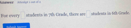 Answer Attempt 1 out of 2 
For every □ students in 7th Grade, there are □ students in 6th Grade. 
Submit Answer