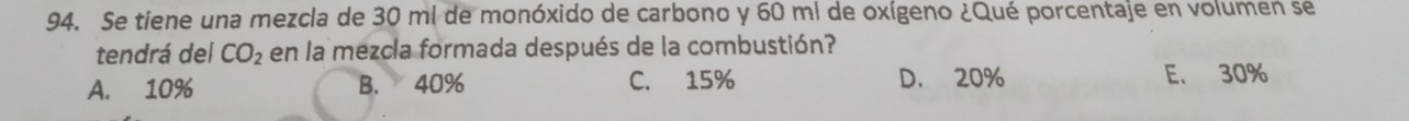 Se tiene una mezcla de 30 ml de monóxido de carbono y 60 mi de oxígeno ¿Qué porcentaje en volumen se
tendrá del CO_2 en la mezcla formada después de la combustión?
A. 10% B. 40% C. 15% D. 20% E. 30%