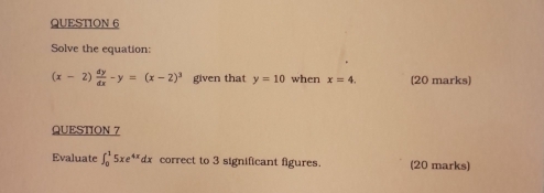 Solve the equation:
(x-2) dy/dx -y=(x-2)^3 given that y=10 when x=4. (20 marks) 
QUESTION 7 
Evaluate ∈t _0^(15xe^4x)dx correct to 3 significant figures. (20 marks)