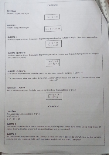 y° DIMESTRE
Resolva a seguinte equação GuEStão 1
3x-6=24
Questão ? Resolva a seguante oquação 9x+8=7x+38
quessão 3
Resolva o segeime sistera de equações do primeiro grau umlizando o reétodo da adição. [Dica some as equações]
beginarrayl x+y=12 3x-y=20endarray.
Questño 4 (1 ponto|
Resolva o seguiste sistema de equações do primerro grau atitrando o método da substituição (Dicar isole a incógmta
x na primeira equação
beginarrayl x-3y=2 3x-2y=6endarray.
quesião5 (l ponto)
Com relação ao problema apresentado, excreva um sistera de equações que pode solucioná lo
"Em uma garagem ha carros e motos. Neste sotema, existem 17 veículos ao todo e SB rodas. Cuantos veículos há do
rada tipo?"
QUESTÃO 6 |1 PONTO| Qual é o parordenado que é solução para o seguinte sistera de equações do 1° grau ?
beginarrayl 3x+y=13 x-2y=2endarray.
q^2 BIMESTRE
Resolva as seguintes equações do Questão 1 1°
 x^2-49=0 grau
91 x^2-85=15
questão 2 Para contruir um muro de 16 metros de comprimento, Amônio planeja utilzar 2 240 tíjolos. Caso o maro tivesse 27
metras de comprimento e a mesma altura, quantos tijolos seriam e ecessários
Questão 3 Um como leva 4 horas para viajar de uma cidade para outra com uma velocidade de 60 km/h. Casn ela faça o mesmo
percurso com uma velocidade de 80 km/h, quanto tempo e le levará para concluir o trajes